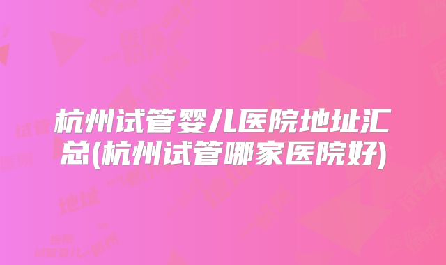 杭州试管婴儿医院地址汇总(杭州试管哪家医院好)