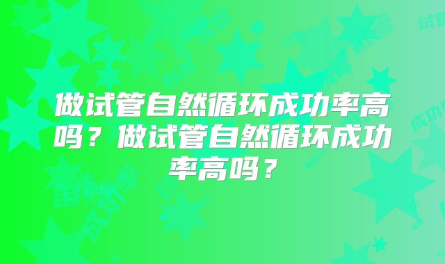 做试管自然循环成功率高吗？做试管自然循环成功率高吗？