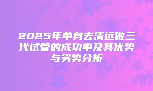 2025年单身去清远做三代试管的成功率及其优势与劣势分析