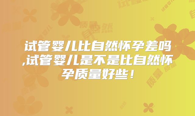 试管婴儿比自然怀孕差吗,试管婴儿是不是比自然怀孕质量好些！