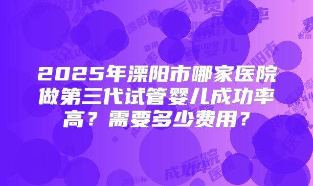 2025年溧阳市哪家医院做第三代试管婴儿成功率高?需要多少费用?