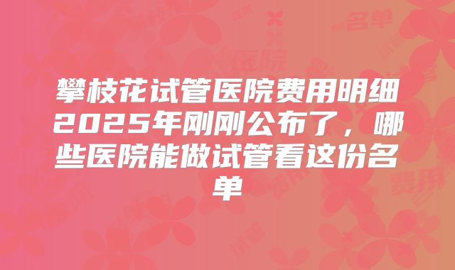 攀枝花试管医院费用明细2025年刚刚公布了，哪些医院能做试管看这份名单