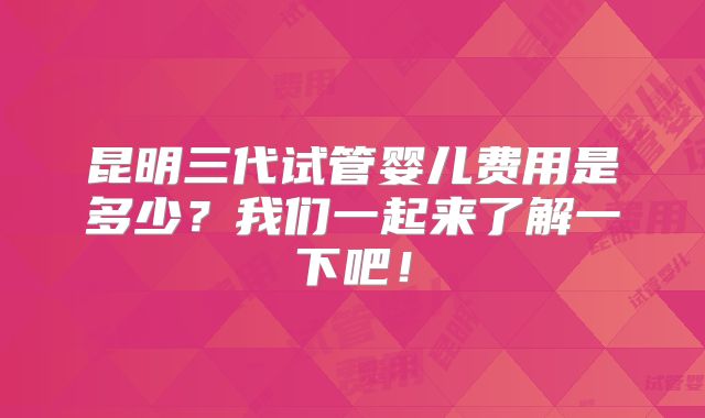 昆明三代试管婴儿费用是多少？我们一起来了解一下吧！