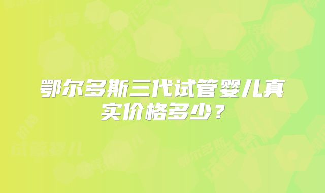 鄂尔多斯三代试管婴儿真实价格多少？