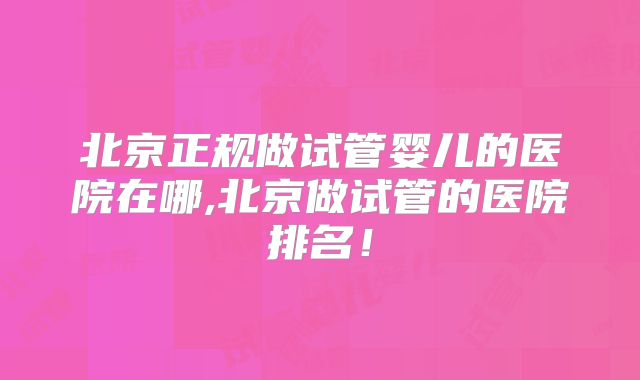 北京正规做试管婴儿的医院在哪,北京做试管的医院排名!