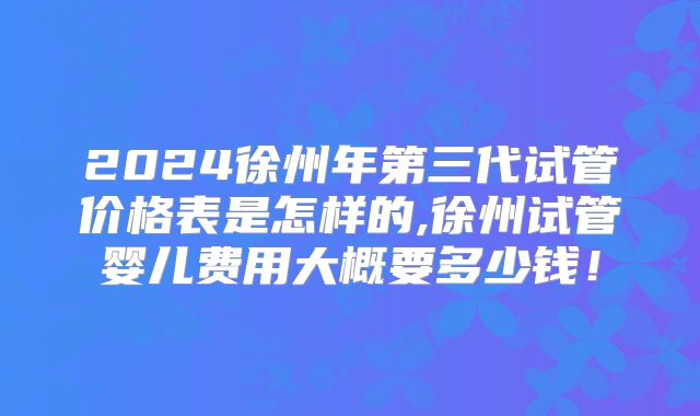 2024徐州年第三代试管价格表是怎样的,徐州试管婴儿费用大概要多少钱!