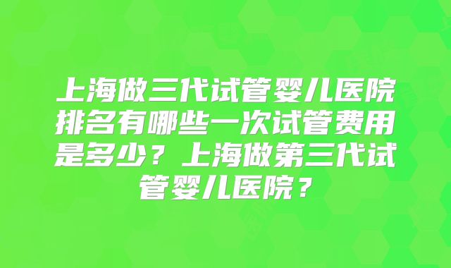 上海做三代试管婴儿医院排名有哪些一次试管费用是多少？上海做第三代试管婴儿医院？
