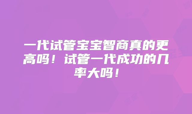 一代试管宝宝智商真的更高吗！试管一代成功的几率大吗！