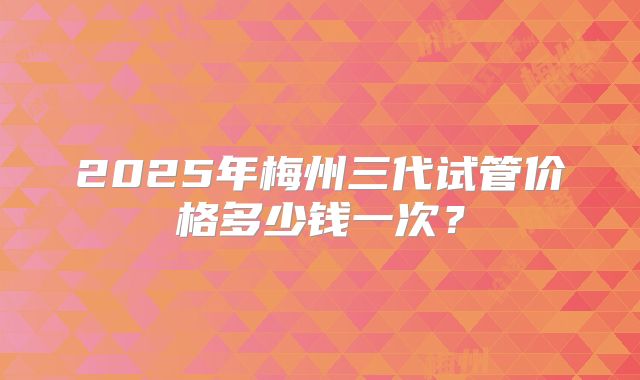 2025年梅州三代试管价格多少钱一次？