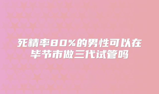 死精率80%的男性可以在毕节市做三代试管吗