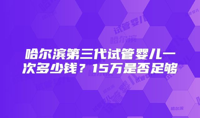 哈尔滨第三代试管婴儿一次多少钱？15万是否足够