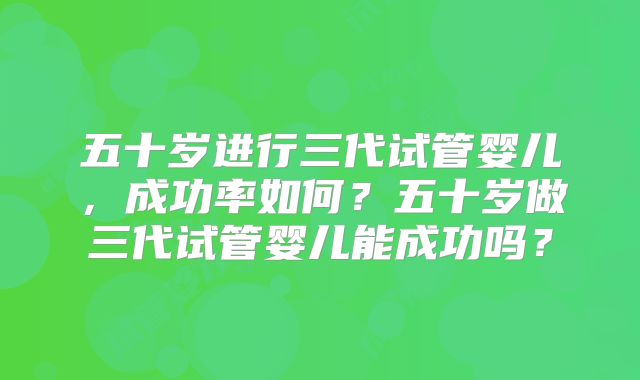 五十岁进行三代试管婴儿，成功率如何？五十岁做三代试管婴儿能成功吗？