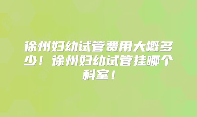 徐州妇幼试管费用大概多少！徐州妇幼试管挂哪个科室！