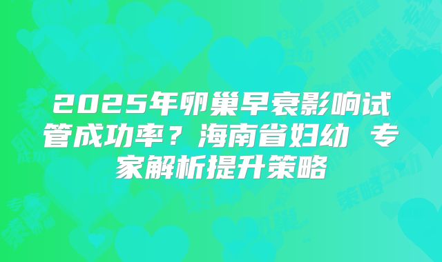 2025年卵巢早衰影响试管成功率？海南省妇幼 专家解析提升策略