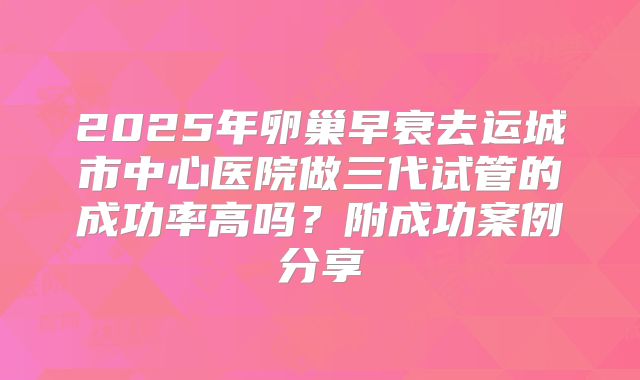 2025年卵巢早衰去运城市中心医院做三代试管的成功率高吗？附成功案例分享