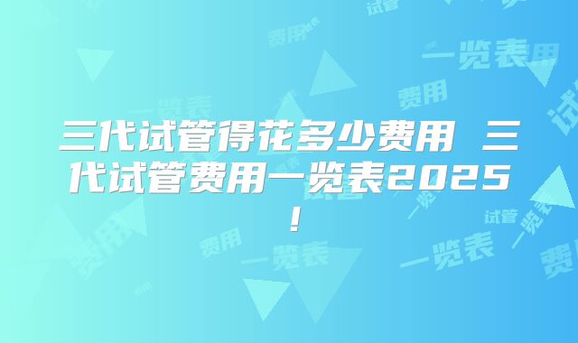 三代试管得花多少费用 三代试管费用一览表2025！