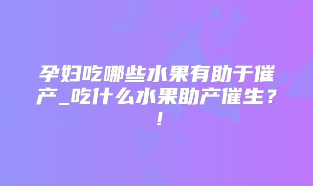 孕妇吃哪些水果有助于催产_吃什么水果助产催生?!