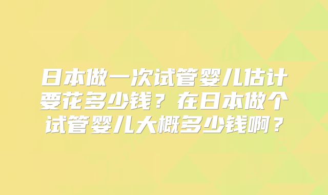 日本做一次试管婴儿估计要花多少钱？在日本做个试管婴儿大概多少钱啊？