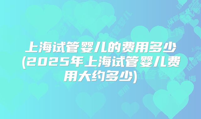 上海试管婴儿的费用多少(2025年上海试管婴儿费用大约多少)