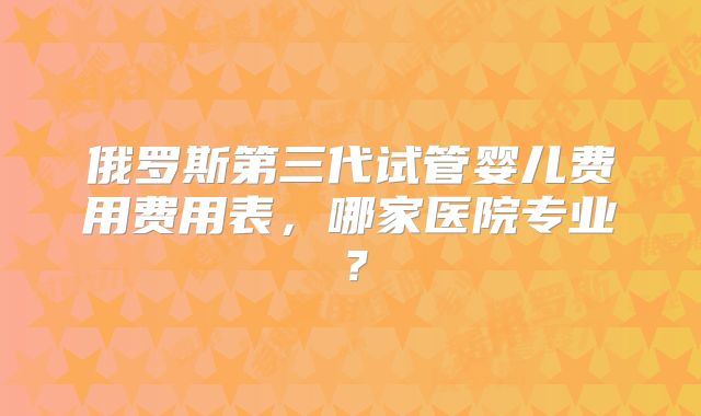 俄罗斯第三代试管婴儿费用费用表，哪家医院专业？