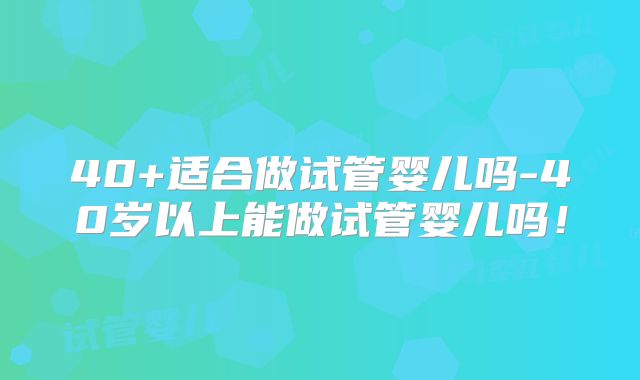 40+适合做试管婴儿吗-40岁以上能做试管婴儿吗！