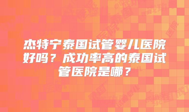 杰特宁泰国试管婴儿医院好吗？成功率高的泰国试管医院是哪？