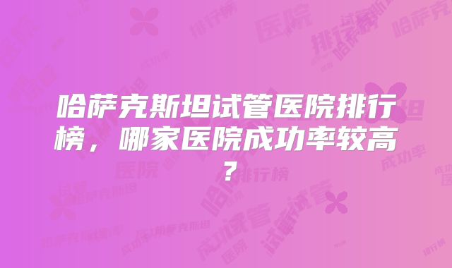 哈萨克斯坦试管医院排行榜，哪家医院成功率较高？