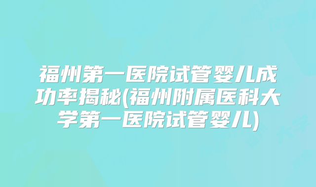 福州第一医院试管婴儿成功率揭秘(福州附属医科大学第一医院试管婴儿)