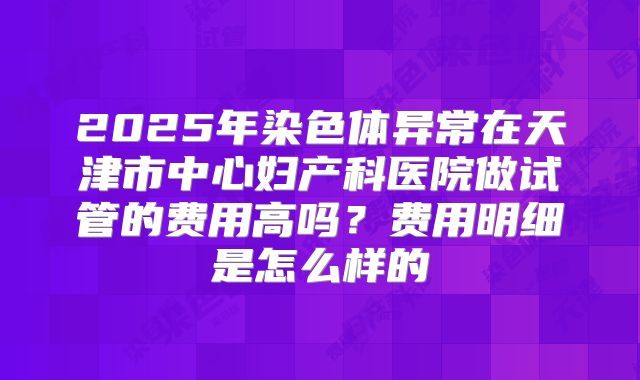 2025年染色体异常在天津市中心妇产科医院做试管的费用高吗?费用明细是怎么样的