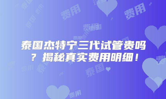 泰国杰特宁三代试管贵吗？揭秘真实费用明细！