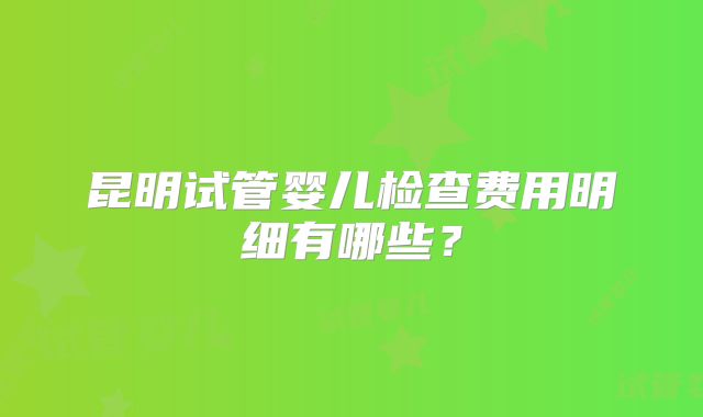 昆明试管婴儿检查费用明细有哪些？