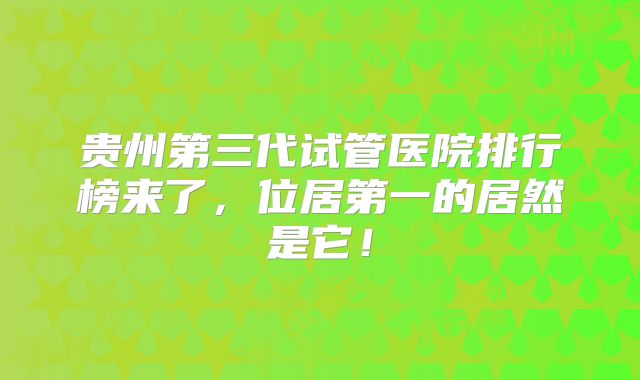 贵州第三代试管医院排行榜来了，位居第一的居然是它！