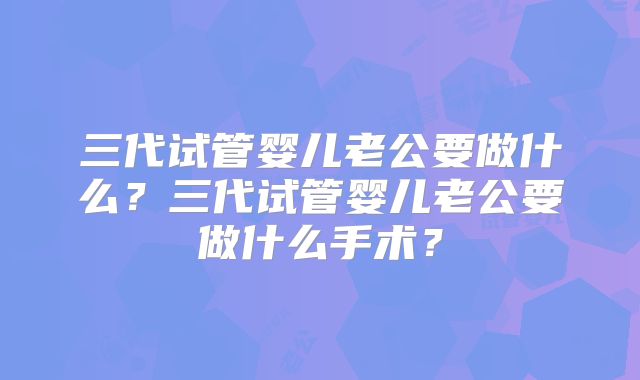 三代试管婴儿老公要做什么？三代试管婴儿老公要做什么手术？