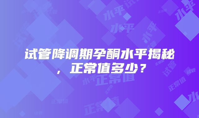 试管降调期孕酮水平揭秘，正常值多少？