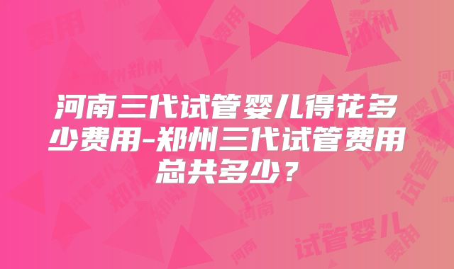 河南三代试管婴儿得花多少费用-郑州三代试管费用总共多少?