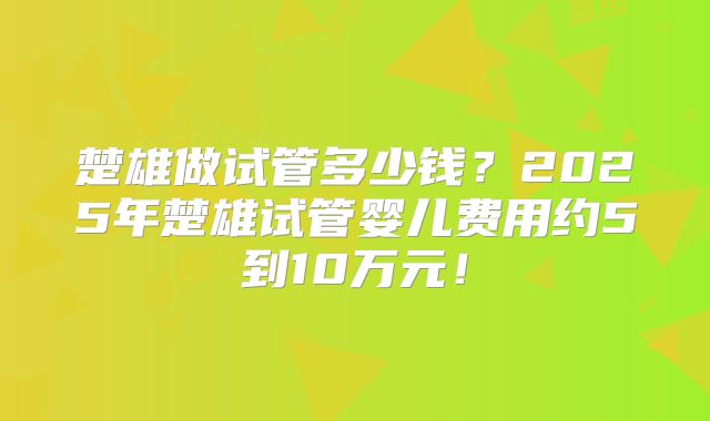 楚雄做试管多少钱？2025年楚雄试管婴儿费用约5到10万元！