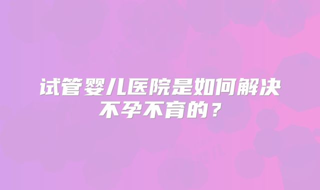 试管婴儿医院是如何解决不孕不育的?