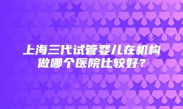 上海三代试管婴儿在机构做哪个医院比较好?
