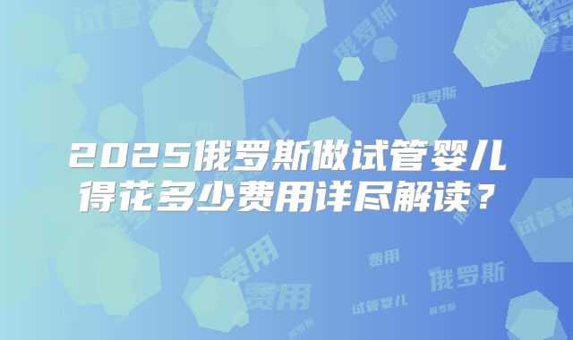 2025俄罗斯做试管婴儿得花多少费用详尽解读?