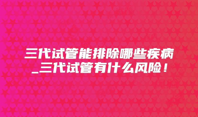 三代试管能排除哪些疾病_三代试管有什么风险!