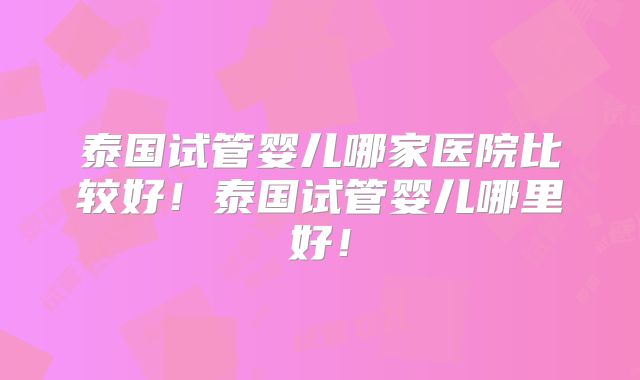 泰国试管婴儿哪家医院比较好!泰国试管婴儿哪里好!
