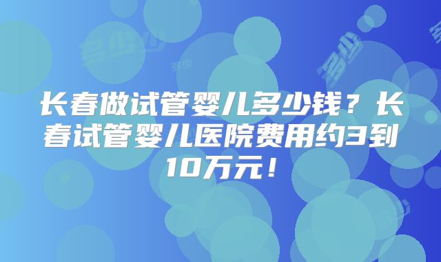长春做试管婴儿多少钱？长春试管婴儿医院费用约3到10万元！
