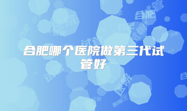 合肥哪个医院做第三代试管好