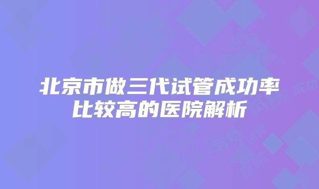 北京市做三代试管成功率比较高的医院解析