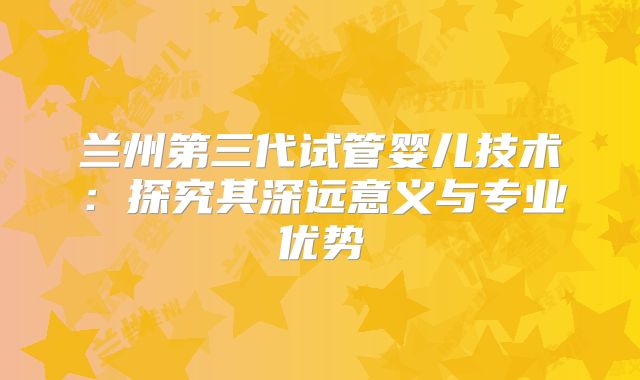 兰州第三代试管婴儿技术:探究其深远意义与专业优势