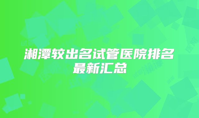 湘潭较出名试管医院排名最新汇总