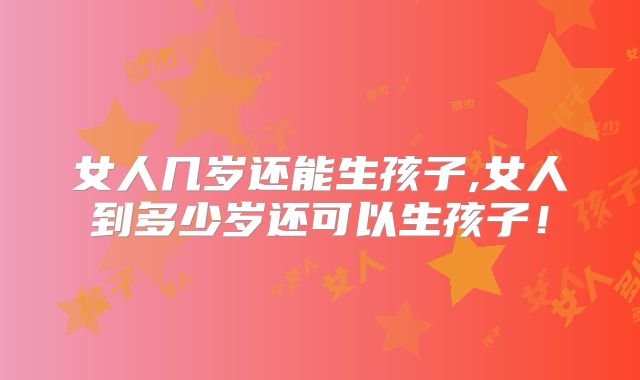 女人几岁还能生孩子,女人到多少岁还可以生孩子！