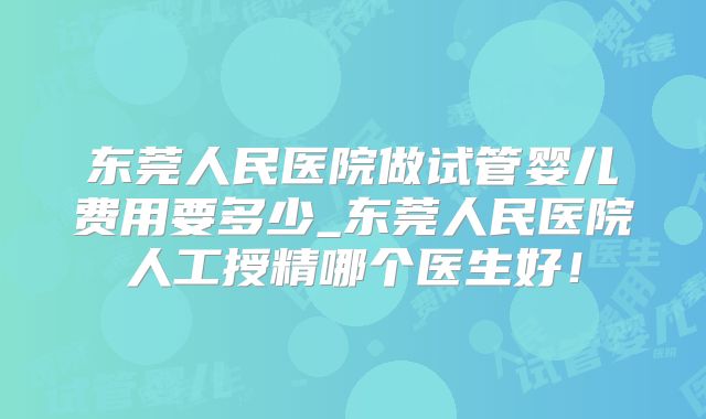 东莞人民医院做试管婴儿费用要多少_东莞人民医院人工授精哪个医生好！
