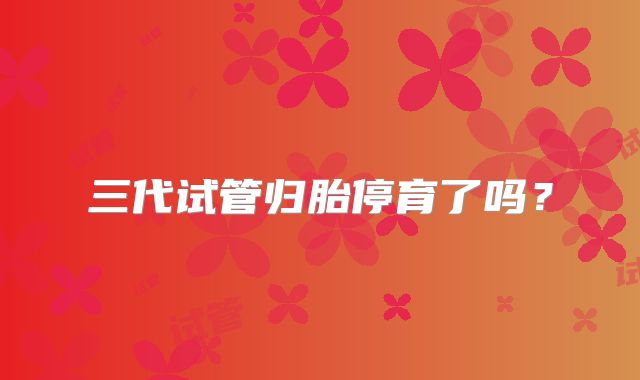 三代试管归胎停育了吗？