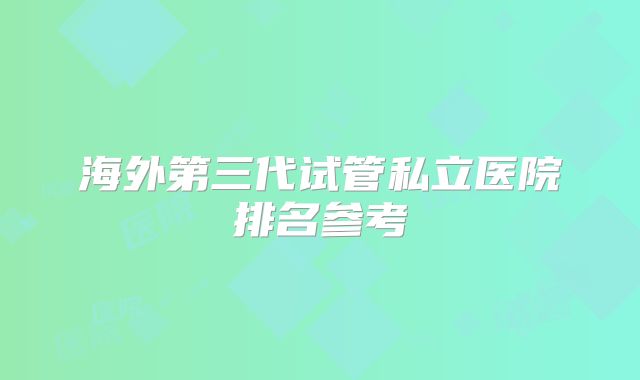 海外第三代试管私立医院排名参考